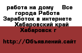 работа на дому  - Все города Работа » Заработок в интернете   . Хабаровский край,Хабаровск г.